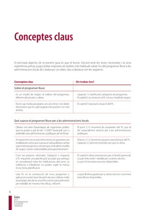 Conceptes claus

    El principal objectiu de la present guia és que el lector, d’acord amb les seves necessitats i la seva
    experiència prèvia, pugui trobar respostes als dubtes més habituals sobre l’ús del programari lliure a les
    administracions locals de Catalunya. Les idees clau a destacar són les següents:



    Conceptes clau                                                    On trobar-los?

    Sobre el programari lliure:

    · És un model de negoci al voltant del programari,                · L’apartat 1.3 clarifica les categories de programari.
      diferent del privatiu o altres.                                 · El capítol 2 se centra en el PL i el seu model de negoci.

    · No és cap moda passatgera, ans al contrari: Les dades           · El capítol 3 exposa la situació del PL.
      demostren que és cada vegada més present i en més
      àmbits.



    Què suposa el programari lliure per a les administracions locals:

    · Ofereix una sèrie d’avantatges als organismes públics           · El punt 2.1.2 enumera les propietats del PL que el
      que ha portat a què la Llei 11/2007 l’assenyali com a             fan especialment atractiu per a les administracions
      preferible a les administracions públiques de tot l’Estat.        públiques.

    · A mig termini, i en ocasions fins i tot a curt, garanteix una   · Al punt 2.1.2 s’esmenta aquesta característica del PL.
      retallada de costos que suposa un salt qualitatiu i arriba      · L’apartat 2.3 permet entendre per què es dóna.
      a permetre projectes o serveis que, amb altres models
      de negoci, serien inabordables pressupostàriament.

    · Com tot projecte informàtic, l’adopció o migració               · El capítol 4 dóna orientacions per a l’àmbit gerencial.
      a PL requereix una planificació acurada que prengui             · La part II les estén i detalla per a càrrecs tècnics.
      en consideració totes les implicacions del canvi. La            · La part IV enumera recursos disponibles.
      militància o l’idealisme no poden suplir la manca
      d’una bona planificació.

    · Usar PL en la construcció de nous programes o                   · La part III dóna pautes per a càrrecs tècnics i enumera
      aplicacions evita haver de partir de zero i ofereix molts         eines lliures disponibles.
      avantatges, des de recursos fins a eines i procediments
      per treballar de manera més eficaç i eficient.


6
    Guies
    per al
    desenvolupament de
    la societat del
    coneixement
 