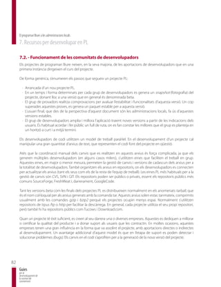 El programari lliure a les administracions locals
     7. Recursos per desenvolupar en PL

     7.2. - Funcionament de les comunitats de desenvolupadors
     Els projectes de programari lliure neixen, en la seva majoria, de les aportacions de desenvolupadors que en una
     primera instància dirigeixen el curs del projecte.

     De forma genèrica, s’enumeren els passos que segueix un projecte PL:

       · Arrancada d’un nou projecte PL.
       · En un temps i forma determinats per cada grup de desenvolupadors es genera un snapshot (fotografia) del
         projecte, donant lloc a una versió que en general és denominada beta.
       · El grup de provadors realitza comprovacions per avaluar l’estabilitat i funcionalitats d’aquesta versió. Un cop
         superades aquestes proves, es genera un paquet estable per a aquesta versió.
       · L’usuari final, que des de la perspectiva d’aquest document són les administracions locals, fa ús d’aquestes
         versions estables.
       · El grup de desenvolupadors amplia i millora l’aplicació traient noves versions a partir de les indicacions dels
         usuaris. És habitual acordar i fer públic un full de ruta, on es fan constar les millores que el grup es planteja en
         un horitzó a curt i a mitjà termini.

     Els desenvolupadors de codi utilitzen un model de treball paral·lel. En el desenvolupament d’un projecte cal
     manipular una gran quantitat d’arxius de text, que representen el codi font del projecte en qüestió.

     Atès que la coordinació manual dels canvis que es realitzen en aquests arxius és força complicada, ja que els
     generen múltiples desenvolupadors (en alguns casos milers), s’utilitzen eines que faciliten el treball en grup.
     Aquestes eines, en major o menor mesura, permeten la gestió de canvis i versions de cadascun dels arxius per a
     la totalitat de desenvolupadors. També organitzen els arxius en repositoris, on els desenvolupadors es connecten
     per actualitzar els arxius (tant els seus com els de la resta de l’equip de treball). Les eines PL més habituals per a la
     gestió de canvis són CVS, SVN i GIT. Els repositoris poden ser públics o privats, essent els repositoris públics més
     comuns SourceForge, FreshMeat i, darrerament, GoogleCode.

     Tant les versions beta com les finals dels projectes PL es distribueixen normalment en els anomenats tarball, que
     és el nom col·loquial per als arxius generats amb la comanda tar. Aquests arxius solen estar, tanmateix, comprimits
     usualment amb les comandes gzip i bzip2 perquè els projectes ocupin menys espai. Normalment s’utilitzen
     repositoris de tipus ftp o http per facilitar la descàrrega. En general, cada projecte utilitza el seu propi repositori,
     però també hi ha repositoris públics com Tucows i Download.com.

     Quan un projecte té èxit suficient, es creen al seu darrera una o diverses empreses. Aquestes es dediquen a millorar
     o certificar la qualitat del producte i a donar suport als usuaris que les contractin. En moltes ocasions, aquestes
     empreses tenen una gran influència en la forma que va assolint el projecte, amb aportacions directes o indirectes
     al desenvolupament. Un avantatge addicional d’aquest model és que en l’etapa de suport es poden detectar i
     solucionar problemes (bugs). Els canvis en el codi s’aprofiten per a la generació de la nova versió del projecte.




82
     Guies
     per al
     desenvolupament de
     la societat del
     coneixement
 