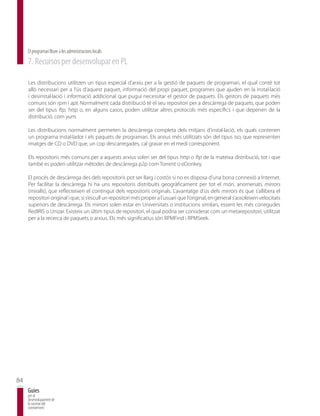 El programari lliure a les administracions locals
     7. Recursos per desenvolupar en PL

     Les distribucions utilitzen un tipus especial d’arxiu per a la gestió de paquets de programari, el qual conté tot
     allò necessari per a l’ús d’aquest paquet, informació del propi paquet, programes que ajuden en la instal·lació
     i desinstal·lació i informació addicional que pugui necessitar el gestor de paquets. Els gestors de paquets més
     comuns són rpm i apt. Normalment cada distribució té el seu repositori per a descàrrega de paquets, que poden
     ser del tipus ftp, http o, en alguns casos, poden utilitzar altres protocols més específics i que depenen de la
     distribució, com yum.

     Les distribucions normalment permeten la descàrrega completa dels mitjans d’instal·lació, els quals contenen
     un programa instal·lador i els paquets de programari. Els arxius més utilitzats són del tipus iso, que representen
     imatges de CD o DVD que, un cop descarregades, cal gravar en el medi corresponent.

     Els repositoris més comuns per a aquests arxius solen ser del tipus http o ftp de la mateixa distribució, tot i que
     també es poden utilitzar mètodes de descàrrega p2p com Torrent o eDonkey.

     El procés de descàrrega des dels repositoris pot ser llarg i costós si no es disposa d’una bona connexió a Internet.
     Per facilitar la descàrrega hi ha uns repositoris distribuïts geogràficament per tot el món, anomenats mirrors
     (miralls), que reflecteixen el contingut dels repositoris originals. L’avantatge d’ús dels mirrors és que s’allibera el
     repositori original i que, si s’escull un repositori més proper a l’usuari que l’original, en general s’assoleixen velocitats
     superiors de descàrrega. Els mirrors solen estar en Universitats o institucions similars, essent les més conegudes
     RedIRIS o Unizar. Existeix un últim tipus de repositori, el qual podria ser considerat com un metarepositori, utilitzat
     per a la recerca de paquets o arxius. Els més significatius són RPMFind i RPMSeek.




84
     Guies
     per al
     desenvolupament de
     la societat del
     coneixement
 