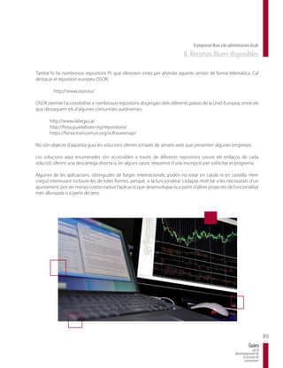 El programari lliure a les administracions locals
                                                                             8. Recursos lliures disponibles

També hi ha nombrosos repositoris PL que ofereixen eines per abordar aquests serveis de forma telemàtica. Cal
destacar el repositori europeu OSOR:

         http://www.osor.eu/

OSOR permet l’accessibilitat a nombrosos repositoris disgregats dels diferents països de la Unió Europea, entre els
que destaquem els d’algunes comunitats autònomes:

       http://www.lafarga.cat
       http://forja.guadalinex.org/repositorio/
       https://forxa.mancomun.org/softwaremap/

No són objecte d’aquesta guia les solucions ofertes a través de serveis web que presenten algunes empreses.

Les solucions aquí enumerades són accessibles a través de diferents repositoris (veure els enllaços de cada
solució), oferint una descàrrega directa o, en alguns casos, requerint d’una inscripció per sol·licitar el programa.

Algunes de les aplicacions, obtingudes de forges internacionals, poden no estar en català ni en castellà. Hem
cregut interessant incloure-les de totes formes, perquè, si la funcionalitat s’adapta molt bé a les necessitats d’un
ajuntament, pot ser menys costós traduir l’aplicació que desenvolupar-la a partir d’altres projectes de funcionalitat
més allunyada o a partir de zero.




                                                                                                                                         89
                                                                                                                             Guies
                                                                                                                                per al
                                                                                                                 desenvolupament de
                                                                                                                       la societat del
                                                                                                                        coneixement
 
