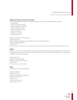 El programari lliure a les administracions locals
                                                                                    8. Recursos lliures disponibles

Openlocal: sistema PL de gestió municipal
Aplicació centralitzada de gestió municipal de programari lliure integrada pels següents mòduls:
- Comptabilitat
- Padró municipal d’habitants
- Gestió d’ingressos i recaptació
- Nòmina i Seguretat Social
- Registre d’entrada i sortida
- Gestió de secretaria
- Gestió de via pública
- Inventari i patrimoni

Impulsor: Diputació Provincial de Jaén
Programació: Java
Base de Dades: PostgreSQL, Oracle, MySQL, SQL Server, Ingres, MS Access
Plataforma: Multiplataforma
Llicència: EUPL
(http://www.juntadeandalucia.es/innovacioncienciayempresa/repositorioaall/usuario/listado/fichacompleta.jsf?idProyecto=208)

gisEIEL
gisEIEL és una eina SIG, desenvolupada sobre gvSIG i adaptada per administrar equipaments i infraestructures
municipals. Està en constant evolució amb nous mòduls que permeten la planificació del territori, el pagament
d’impostos o l’inventari municipal.

Programació: Java
Base de Dades: PostgreSQL
Plataforma: GNU/Linux, Windows
Llicència: GPL
(http://www.osor.eu/projects/giseiel)

SAGA
Sistema per a l’administració pública.

Impulsor: OMII-UK
Programació: PHP
Base de Dades: MySQL, PostgreSQL
Plataforma: GNU/Linux
Llicència: GPL
(http://saga.sourceforge.net )
(http://saga.cct.lsu.edu)




                                                                                                                                                91
                                                                                                                                    Guies
                                                                                                                                       per al
                                                                                                                        desenvolupament de
                                                                                                                              la societat del
                                                                                                                               coneixement
 