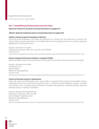 El programari lliure a les administracions locals
     8. Recursos lliures disponibles

     8.2.2. - Comptabilitat, gestió del pressupost, tresoreria i tributs
     Openlocal: Sistema PL de gestió municipal (descripció a la pàgina 91)

     @Mairie: Aplicació integral de gestió municipal (descripció a la pàgina 90)

     Gabel@. Sistema de gestió d’expedients tributaris
     Sistema de gestió d’expedients que ofereix als contribuents la consulta de la seva informació via Internet. Així
     mateix, integra la signatura electrònica en la totalitat dels documents produïts pel sistema o utilitzats mitjançant
     digitalització i compulsa electrònica.

     Impulsor: Ajuntament de Sevilla
     Programació: JavaScript, HTML, JSP i Java amb motor TREW@
     Llicència: EUPL
     (http://www.juntadeandalucia.es/innovacioncienciayempresa/repositorioaall/usuario/listado/fichacompleta.jsf?idProyecto=148)

     Sistema integrat d’informació tributària i recaptació (ALBA)
     Sistema de gestió tributària i de recaptació que inclou totes les eines d’administració electrònica necessàries.

     Impulsor: Ajuntament de Sevilla
     Programació: Java
     Base de Dades: -
     Plataforma: Multiplataforma
     Llicència: EUPL
     (http://www.juntadeandalucia.es/innovacioncienciayempresa/repositorioaall/usuario/listado/fichacompleta.jsf?idProyecto=147)

     Sistema d’Hisenda Local per a Ajuntaments
     Sistema de gestió censal d’impostos, taxes i preus públics municipals amb les següents funcionalitats: Sistema
     multientitat, administració del sistema, gestió de tercers o contribuents, gestió d’objectes tributaris, de tarifes
     i fets tributaris, cens i empadronament, enviament a recaptació de padrons de cobrament periòdic, gestió de
     liquidació de taxes i impostos no periòdics.

     Impulsor: Diputació Provincial d’Almeria
     Programació: JavaScript, HTML, JSP, XML
     Base de Dades: PostgreSQL, Oracle
     Plataforma: Multiplataforma
     Llicència: EUPL
     (http://www.juntadeandalucia.es/innovacioncienciayempresa/repositorioaall/usuario/listado/fichacompleta.jsf?idProyecto=46)




92
     Guies
     per al
     desenvolupament de
     la societat del
     coneixement
 