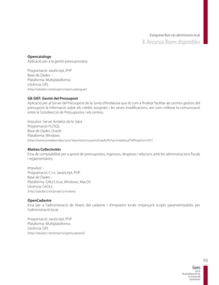 El programari lliure a les administracions locals
                                                                                     8. Recursos lliures disponibles

Opencataloge
Aplicació per a la gestió pressupostària.

Programació: JavaScript, PHP
Base de Dades: -
Plataforma: Multiplataforma
Llicència: GPL
(http://adullact.net/projects/opencatalogue/)

G8-SIEF: Gestió del Pressupost
Aplicació per al Servei del Pressupost de la Junta d’Andalusia que té com a finalitat facilitar als centres gestors del
pressupost la informació sobre els crèdits assignats i les seves modificacions, així com millorar la comunicació
entre la Sotsdirecció de Pressupostos i els centres.

Impulsor: Servei Andalús de la Salut
Programació: PL/SQL
Base de Dades: Oracle
Plataforma: Windows
(http://www.juntadeandalucia.es/repositorio/usuario/listado/fichacompleta.jsf?idProyecto=541)

Matteo Collectivités
Eina de comptabilitat per a gestió de pressupostos, ingressos, despeses i relacions amb les administracions fiscals
i reglamentàries.

Impulsor: -
Programació: C++, JavaScript, PHP
Base de Dades: -
Plataforma: GNU/Linux, Windows, MacOS
Llicència: CeCILL
(http://adullact.net/projects/matteo)

OpenCadastre
Eina per a l’administració de fitxers del cadastre i d’impostos locals mitjançant scripts parametritzables per
l’administració local.

Programació: JavaScript, PHP
Plataforma: Multiplataforma
Llicència: GPL
(http://adullact.net/projects/opencadastre/)




                                                                                                                                                 93
                                                                                                                                     Guies
                                                                                                                                        per al
                                                                                                                         desenvolupament de
                                                                                                                               la societat del
                                                                                                                                coneixement
 
