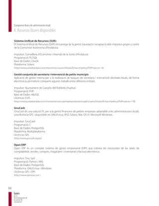 El programari lliure a les administracions locals
     8. Recursos lliures disponibles

     Sistema Unificat de Recursos (SUR):
     El Sistema Unificat de Recursos (SUR) s’encarrega de la gestió, liquidació i recaptació dels impostos propis o cedits
     de la Comunitat Autònoma d’Andalusia.

     Impulsor: Conselleria d’Economia i Hisenda de la Junta d’Andalusia
     Programació: PL/SQL
     Base de Dades: Oracle
     Plataforma: Solaris
     (http://www.juntadeandalucia.es/repositorio/usuario/listado/fichacompleta.jsf?idProyecto=16)

     Gestió conjunta de secretaria i intervenció de petits municipis
     Aplicació de gestió interna per a la realització de tasques de secretaria i intervenció d’entitats locals, de forma
     electrònica, permetent compartir aquests treballs entre diferents entitats.

     Impulsor: Ajuntament de Castaño del Robledo (Huelva)
     Programació: PHP
     Base de Dades: MySQL
     Llicència: EUPL
     (http://www.juntadeandalucia.es/innovacioncienciayempresa/repositorioaall/usuario/listado/fichacompleta.jsf?idProyecto=178)

     GnuCash
     GnuCash és una solució PL per a la gestió financera de petites empreses adaptable a les administracions locals,
     sota llicència GPL i disponible en GNU/Linux, BSD, Solaris, Mac OS X i Microsoft Windows.

     Impulsor: GnuCash
     Programació: C
     Base de Dades: PostgreSQL
     Plataforma: Multiplataforma
     Llicència: GPL
     (http://www.gnucash.org/es)

     Open ERP
     Open ERP és un complet sistema de gestió empresarial (ERP) que cobreix les necessitats de les àrees de
     comptabilitat, vendes, compres, magatzem i inventariat o factura electrònica.

     Impulsor: Tiny, Sprl
     Programació: Python, XML
     Base de Dades: PostgreSQL
     Plataforma: GNU/Linux i Windows
     Llicència: GPL i OPL
     (http://www.openerp.com )




94
     Guies
     per al
     desenvolupament de
     la societat del
     coneixement
 