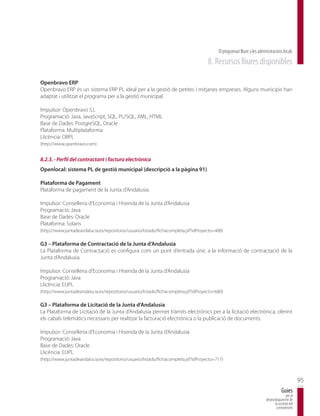 El programari lliure a les administracions locals
                                                                                     8. Recursos lliures disponibles

Openbravo ERP
Openbravo ERP és un sistema ERP PL ideal per a la gestió de petites i mitjanes empreses. Alguns municipis han
adaptat i utilitzat el programa per a la gestió municipal.

Impulsor: Openbravo S.L
Programació: Java, JavaScript, SQL, PL/SQL, XML, HTML
Base de Dades: PostgreSQL, Oracle
Plataforma: Multiplataforma
Llicència: OBPL
(http://www.openbravo.com)


8.2.3. - Perfil del contractant i factura electrònica
Openlocal: sistema PL de gestió municipal (descripció a la pàgina 91)

Plataforma de Pagament
Plataforma de pagament de la Junta d’Andalusia.

Impulsor: Conselleria d’Economia i Hisenda de la Junta d’Andalusia
Programació: Java
Base de Dades: Oracle
Plataforma: Solaris
(http://www.juntadeandalucia.es/repositorio/usuario/listado/fichacompleta.jsf?idProyecto=488)

G3 – Plataforma de Contractació de la Junta d’Andalusia
La Plataforma de Contractació es configura com un punt d’entrada únic a la informació de contractació de la
Junta d’Andalusia.

Impulsor: Conselleria d’Economia i Hisenda de la Junta d’Andalusia
Programació: Java
Llicència: EUPL
(http://www.juntadeandalucia.es/repositorio/usuario/listado/fichacompleta.jsf?idProyecto=680)

G3 – Plataforma de Licitació de la Junta d’Andalusia
La Plataforma de Licitació de la Junta d’Andalusia permet tràmits electrònics per a la licitació electrònica, oferint
els cabals telemàtics necessaris per realitzar la facturació electrònica o la publicació de documents.

Impulsor: Conselleria d’Economia i Hisenda de la Junta d’Andalusia
Programació: Java
Base de Dades: Oracle
Llicència: EUPL
(http://www.juntadeandalucia.es/repositorio/usuario/listado/fichacompleta.jsf?idProyecto=717)



                                                                                                                                                 95
                                                                                                                                     Guies
                                                                                                                                        per al
                                                                                                                         desenvolupament de
                                                                                                                               la societat del
                                                                                                                                coneixement
 
