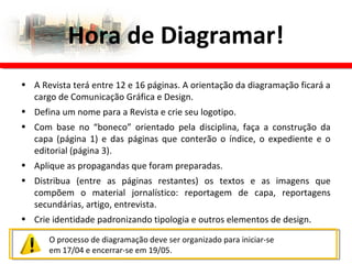 • A Revista terá entre 12 e 16 páginas. A orientação da diagramação ficará a
cargo de Comunicação Gráfica e Design.
• Defina um nome para a Revista e crie seu logotipo.
• Com base no “boneco” orientado pela disciplina, faça a construção da
capa (página 1) e das páginas que conterão o índice, o expediente e o
editorial (página 3).
• Aplique as propagandas que foram preparadas.
• Distribua (entre as páginas restantes) os textos e as imagens que
compõem o material jornalístico: reportagem de capa, reportagens
secundárias, artigo, entrevista.
• Crie identidade padronizando tipologia e outros elementos de design.
Hora de Diagramar!
O processo de diagramação deve ser organizado para iniciar-se
em 17/04 e encerrar-se em 19/05.
 