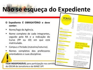 Não se esqueça do Expediente
ITEM INDISPENSÁVEL para participação nos comitês
do OSCAR de Jornalismo e do WAKE´UP!
O Expediente É OBRIGATÓRIO e deve
conter:
• Nome/logo da Agência.
• Nome completo de cada integrantes,
seguido pelo RA e a indicação do
Curso (PP ou JO) em que está
matriculado.
• Campus e Período (matutino/noturno).
• Nomes completos dos professores
orientadores e suas disciplinas
 