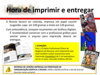 Hora de imprimir e entregar
ENTREGA DE VERSÃO IMPRESSA AO PROFESSOR DE
COMUNICAÇÃO GRÁFICA E DESIGN: 29/05 a 02/06 (verificar o dia de aula do
docente nesta semana)
A Revista deverá ser colorida, impressa em papel couchê
(sugestão: capa em 220 gramas e miolo em 120 gramas).
Com antecedência, compare orçamentos em Gráficas Digitais.
É recomendável conversar com o profissional gráfico para
acertar como o arquivo para impressão deverá ser
entregue.
• ATENÇÃO!
Para o Projeto Profissional (Plano de
Negócios da Revista), será importante que
você também realize orçamentos para
impressão (hipotética) de 5 mil exemplares,
em 4 x 4 cores. Consulte Gráficas Off-Set.
 