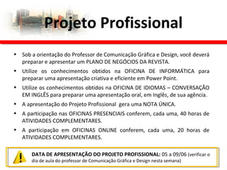 • Sob a orientação do Professor de Comunicação Gráfica e Design, você deverá
preparar e apresentar um PLANO DE NEGÓCIOS DA REVISTA.
• Utilize os conhecimentos obtidos na OFICINA DE INFORMÁTICA para
preparar uma apresentação criativa e eficiente em Power Point.
• Utilize os conhecimentos obtidos na OFICINA DE IDIOMAS – CONVERSAÇÃO
EM INGLÊS para preparar uma apresentação oral, em Inglês, de sua agência.
• A apresentação do Projeto Profissional gera uma NOTA ÚNICA.
• A participação nas OFICINAS PRESENCIAIS conferem, cada uma, 40 horas de
ATIVIDADES COMPLEMENTARES.
• A participação em OFICINAS ONLINE conferem, cada uma, 20 horas de
ATIVIDADES COMPLEMENTARES.
Projeto Profissional
DATA DE APRESENTAÇÃO DO PROJETO PROFISSIONAL: 05 a 09/06 (verificar o
dia de aula do professor de Comunicação Gráfica e Design nesta semana)
 