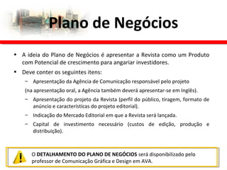 • A ideia do Plano de Negócios é apresentar a Revista como um Produto
com Potencial de crescimento para angariar investidores.
• Deve conter os seguintes itens:
– Apresentação da Agência de Comunicação responsável pelo projeto
(na apresentação oral, a Agência também deverá apresentar-se em Inglês).
– Apresentação do projeto da Revista (perfil do público, tiragem, formato de
anúncio e características do projeto editorial).
– Indicação do Mercado Editorial em que a Revista será lançada.
– Capital de investimento necessário (custos de edição, produção e
distribuição).
Plano de Negócios
O DETALHAMENTO DO PLANO DE NEGÓCIOS será disponibilizado pelo
professor de Comunicação Gráfica e Design em AVA.
 