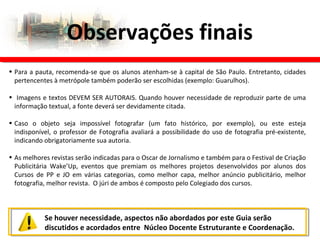 Observações finais
Se houver necessidade, aspectos não abordados por este Guia serão
discutidos e acordados entre Núcleo Docente Estruturante e Coordenação.
• Para a pauta, recomenda-se que os alunos atenham-se à capital de São Paulo. Entretanto, cidades
pertencentes à metrópole também poderão ser escolhidas (exemplo: Guarulhos).
• Imagens e textos DEVEM SER AUTORAIS. Quando houver necessidade de reproduzir parte de uma
informação textual, a fonte deverá ser devidamente citada.
• Caso o objeto seja impossível fotografar (um fato histórico, por exemplo), ou este esteja
indisponível, o professor de Fotografia avaliará a possibilidade do uso de fotografia pré-existente,
indicando obrigatoriamente sua autoria.
• As melhores revistas serão indicadas para o Oscar de Jornalismo e também para o Festival de Criação
Publicitária Wake’Up, eventos que premiam os melhores projetos desenvolvidos por alunos dos
Cursos de PP e JO em várias categorias, como melhor capa, melhor anúncio publicitário, melhor
fotografia, melhor revista. O júri de ambos é composto pelo Colegiado dos cursos.
 