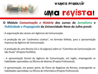 O Módulo Comunicação e História dos cursos de Jornalismo e
Publicidade e Propaganda da Universidade Nove de Julho prevê:
- A organização dos alunos em Agências de Comunicação.
- A produção de um “carômetro criativo”, no formato folheto, para a apresentação
impressa da Agência de Comunicação.
- A produção de uma Revista (12 a 16 páginas) sobre os “Caminhos da Comunicação em
São Paulo” (Projeto Portfólio).
- A apresentação formal da Agência de Comunicação, em inglês, empregando as
habilidades aprendidas na Oficina de Idiomas (Projeto Profissional).
- A apresentação, em power point, do Plano de Negócios da Revista, empregando as
habilidades aprendidas na Oficina de Informática (Projeto Profissional).
 
