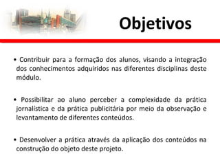 • Contribuir para a formação dos alunos, visando a integração
dos conhecimentos adquiridos nas diferentes disciplinas deste
módulo.
• Possibilitar ao aluno perceber a complexidade da prática
jornalística e da prática publicitária por meio da observação e
levantamento de diferentes conteúdos.
• Desenvolver a prática através da aplicação dos conteúdos na
construção do objeto deste projeto.
Objetivos
 