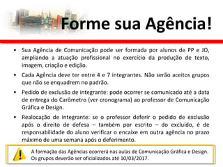 • Sua Agência de Comunicação pode ser formada por alunos de PP e JO,
ampliando a atuação profissional no exercício da produção de texto,
imagem, criação e edição.
• Cada Agência deve ter entre 4 e 7 integrantes. Não serão aceitos grupos
que não se enquadrem no padrão.
• Pedido de exclusão de integrante: pode ocorrer se comunicado até a data
de entrega do Carômetro (ver cronograma) ao professor de Comunicação
Gráfica e Design.
• Realocação de integrante: se o professor deferir o pedido de exclusão
após o direito de defesa – também por escrito – do excluído, é de
responsabilidade do aluno verificar o encaixe em outra agência no prazo
máximo de uma semana após o deferimento.
Forme sua Agência!
A formação das Agências ocorrerá nas aulas de Comunicação Gráfica e Design.
Os grupos deverão ser oficializados até 10/03/2017.
 