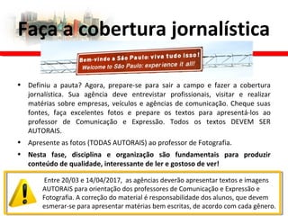 • Definiu a pauta? Agora, prepare-se para sair a campo e fazer a cobertura
jornalística. Sua agência deve entrevistar profissionais, visitar e realizar
matérias sobre empresas, veículos e agências de comunicação. Cheque suas
fontes, faça excelentes fotos e prepare os textos para apresentá-los ao
professor de Comunicação e Expressão. Todos os textos DEVEM SER
AUTORAIS.
• Apresente as fotos (TODAS AUTORAIS) ao professor de Fotografia.
• Nesta fase, disciplina e organização são fundamentais para produzir
conteúdo de qualidade, interessante de ler e gostoso de ver!
Faça a cobertura jornalística
Entre 20/03 e 14/04/2017, as agências deverão apresentar textos e imagens
AUTORAIS para orientação dos professores de Comunicação e Expressão e
Fotografia. A correção do material é responsabilidade dos alunos, que devem
esmerar-se para apresentar matérias bem escritas, de acordo com cada gênero.
 