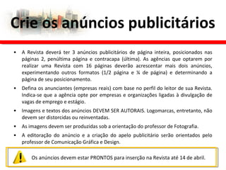 • A Revista deverá ter 3 anúncios publicitários de página inteira, posicionados nas
páginas 2, penúltima página e contracapa (última). As agências que optarem por
realizar uma Revista com 16 páginas deverão acrescentar mais dois anúncios,
experimentando outros formatos (1/2 página e ¼ de página) e determinando a
página de seu posicionamento.
• Defina os anunciantes (empresas reais) com base no perfil do leitor de sua Revista.
Indica-se que a agência opte por empresas e organizações ligadas à divulgação de
vagas de emprego e estágio.
• Imagens e textos dos anúncios DEVEM SER AUTORAIS. Logomarcas, entretanto, não
devem ser distorcidas ou reinventadas.
• As imagens devem ser produzidas sob a orientação do professor de Fotografia.
• A editoração do anúncio e a criação do apelo publicitário serão orientados pelo
professor de Comunicação Gráfica e Design.
Crie os anúncios publicitários
Os anúncios devem estar PRONTOS para inserção na Revista até 14 de abril.
 