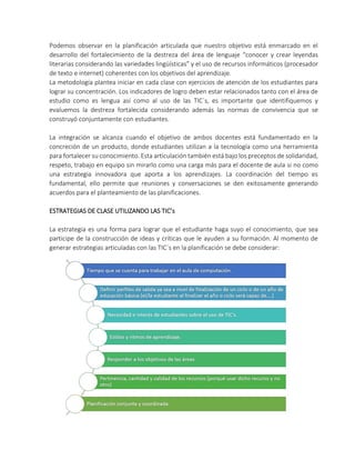 Podemos observar en la planificación articulada que nuestro objetivo está enmarcado en el
desarrollo del fortalecimiento de la destreza del área de lenguaje “conocer y crear leyendas
literarias considerando las variedades lingüísticas” y el uso de recursos informáticos (procesador
de texto e internet) coherentes con los objetivos del aprendizaje.
La metodología plantea iniciar en cada clase con ejercicios de atención de los estudiantes para
lograr su concentración. Los indicadores de logro deben estar relacionados tanto con el área de
estudio como es lengua así como al uso de las TIC´s, es importante que identifiquemos y
evaluemos la destreza fortalecida considerando además las normas de convivencia que se
construyó conjuntamente con estudiantes.
La integración se alcanza cuando el objetivo de ambos docentes está fundamentado en la
concreción de un producto, donde estudiantes utilizan a la tecnología como una herramienta
para fortalecer su conocimiento. Esta articulación también está bajo los preceptos de solidaridad,
respeto, trabajo en equipo sin mirarlo como una carga más para el docente de aula si no como
una estrategia innovadora que aporta a los aprendizajes. La coordinación del tiempo es
fundamental, ello permite que reuniones y conversaciones se den exitosamente generando
acuerdos para el planteamiento de las planificaciones.
ESTRATEGIAS DE CLASE UTILIZANDO LAS TIC’s
La estrategia es una forma para lograr que el estudiante haga suyo el conocimiento, que sea
participe de la construcción de ideas y críticas que le ayuden a su formación. Al momento de
generar estrategias articuladas con las TIC´s en la planificación se debe considerar:
 
