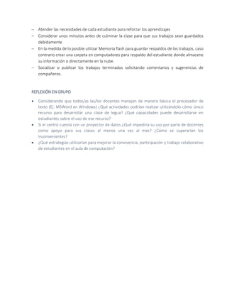  Atender las necesidades de cada estudiante para reforzar los aprendizajes
 Considerar unos minutos antes de culminar la clase para que sus trabajos sean guardados
debidamente
 En la medida de lo posible utilizar Memoria flash para guardar respaldos de los trabajos, caso
contrario crear una carpeta en computadores para respaldo del estudiante donde almacene
su información o directamente en la nube.
 Socializar o publicar los trabajos terminados solicitando comentarios y sugerencias de
compañeros.
REFLEXIÓN EN GRUPO
 Considerando que todos/as las/los docentes manejan de manera básica el procesador de
texto (Ej: MSWord en Windows) ¿Qué actividades podrían realizar utilizándolo cómo único
recurso para desarrollar una clase de legua? ¿Qué capacidades puede desarrollarse en
estudiantes sobre el uso de ese recurso?
 Si el centro cuenta con un proyector de datos ¿Qué impediría su uso por parte de docentes
como apoyo para sus clases al menos una vez al mes? ¿Cómo se superarían los
inconvenientes?
 ¿Qué estrategias utilizarían para mejorar la convivencia, participación y trabajo colaborativo
de estudiantes en el aula de computación?
 