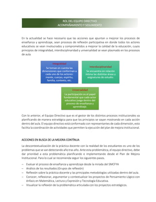 En la actualidad se hace necesario que las acciones que apuntan a mejorar los procesos de
enseñanza y aprendizaje, sean procesos de reflexión participativa en donde todos los actores
educativos se vean involucrados y comprometidos a mejorar la calidad de la educación, cuyos
principios de integralidad, interdisciplinaridad y universalidad se vean plasmado en los procesos
de aula.
Con lo anterior, el Equipo Directivo que es el gestor de los distintos procesos institucionales va
planificando de manera estratégica para que los principios se vayan mostrando en cada acción
dentro del aula. El equipo directivo está conformado con representantes de cada dimensión, esto
facilita la coordinación de actividades que permiten la ejecución del plan de mejora institucional.
ACCIONES EN BUSCA DE LA MEJORA CONTÍNUA
La descontextualización de la práctica docente con la realidad de los estudiantes es uno de los
problemas que se van detectando año tras año. Ante esta problemática, el equipo directivo, debe
dar prioridad a esta problemática planificando e implementando desde el Plan de Mejora
Institucional. Para lo cual se recomienda seguir los siguientes pasos.
 Evaluar el proceso de enseñanza y aprendizaje desde la mirada del SMCFYA
 Análisis de los resultados (Grupos de reflexión)
 Reflexión sobre la práctica docente y las principales metodologías utilizadas dentro del aula.
 Conocer, reflexionar, argumentar y contextualizar los proyectos de Pensamiento Lógico con
énfasis en Matemática, Lectura y Expresión y Tecnología Educativa.
 Visualizar la reflexión de la problemática articulada con los proyectos estratégicos.
ROL DEL EQUIPO DIRECTIVO
ACOMPAÑAMIENTO Y SEGUMIENTO
 