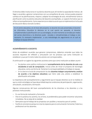 El directivo debe involucrarse en la práctica docente pues ahí tendrá la capacidad de motivar, de
llegar a acuerdos y generar compromisos con sus compañeros de aula, incluso puede proponer
cambios en las planificaciones, mejorar y adaptar las estrategias de aula, retroalimentar tanto la
planificación como la práctica educativa del docente acompañado; un aspecto formativo que se
refiere al acompañamiento. Como experiencia se relata la acción que se implementó en la Escuela
de Educación Básica Gonzalo Cordero:
ACOMPAÑAMIENTO A DOCENTES
Antes de establecer acuerdos que generen compromisos, debemos entender que todas las
acciones requieren de reflexión y articulación con los procesos que como institución se
establecen y que por lo tanto todos los actores son corresponsables.
A continuación se sugiere las siguientes acciones como que como institución se deben asumir:
 Se plantea como política institucional el acompañamiento de los docentes de aula a sus
estudiantes al aula de computación, incluso antes de iniciar el proyecto de tecnología
educativa, como una forma de fomentar la corresponsabilidad y el trabajo en equipo.
 En la clase en el aula de computación los dos docentes trabajan conjuntamente y evalúan
de acuerdo a los objetivos educativos que tiene cada uno, previo a establecer la
planificación articulada.
La importancia del acompañamiento y seguimiento que el equipo directivo va en la medida en
que su visión estratégica se haya desarrollado bajo las condiciones de participación, organización,
articulación, socialización y formación.
Algunas consecuencias del buen acompañamiento de los directivos a los docentes y a los
procesos institucionales:
 Es una forma de motivación y formación.
 Vive en la práctica los aciertos, los errores, la problemática para poder encontrar soluciones
inmediatas. No se aleja de la realidad.
 Demuestra que el trabajo de los proyectos son posibles y necesarios para el cambio.
 Facilita la convivencia porque se crea los espacios para la comunicación horizontal, fraterna y
profesional con los docentes.
En el centro educativo, en el inicio del proyecto, la docente de aula presentaba al docente
de Informática Educativa la destreza en la cual quería ser apoyada, el docente
complementaba la planificación con sus estrategias, en este momento se enviaba por medio
del correo electrónico a la directora quien revisaba o retroalimentaba el trabajo si era
necesario. Es necesario implementar a una metodología de seguimiento en el cual se
implique al equipo directivo
 