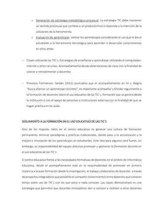 o Generación de estrategia metodológica procesual: La estrategia TIC debe mantener
un sentido procesual que conlleve a un producto final o responda a la intención de la
utilización de la herramienta.
o Evaluación de aprendizajes: valorar los aprendizajes considerando el uso que le dio el
estudiante a la herramienta tecnológica para aprender o desarrollar conocimientos
en otras áreas.
 Clases utilizando las TIC´s: Estrategias de enseñanza y aprendizaje utilizando el computador,
internet y otros recursos: Acompañamiento desde observaciones de clase con la finalidad de
valorar y retroalimentar a docentes.
 Procesos Formativos: Sardán (2011) puntualiza que el acompañamiento en Fe y Alegría
“busca afianzar un aprendizaje concreto”, es importante acompañar y brindar seguimiento a
la formación de docentes sobre el uso educativo de las TIC´s, formación que se genera desde
la institución o con el apoyo de personas o instituciones externas con la finalidad de que se
hagan práctica en las aulas.
SEGUIMIENTO A LA FORMACIÓN EN EL USO EDUCATIVO DE LAS TIC´S
Uno de los mayores retos en el centro educativo es generar una cultura de formación
permanente, eliminar paradigmas y prácticas tradicionales, dando paso a la actualización y la
mejora e innovación de los aprendizajes en estudiantes. Este reto para algunos será fuerte, sin
embargo, es responsabilidad del equipo directivo promover y gestionar la formación docente en
el uso educativo de las TIC´s.
El centro educativo frente a las necesidades formativas de docentes en el ámbito de Informática
Educativa, desde el acompañamiento está en la responsabilidad de promover en primera
instancia a la auto formación desde la investigación, el trabajo colaborativo de docentes a través
de proyectos integradores que posibilite el compartir conocimientos entre docentes que conocen
temas sobre uso de TIC´s con los que poco o nada conocen. Las clases demostrativas es una
estrategia que permitirá que docentes innovadores den a conocer y motiven a otros docentes
 