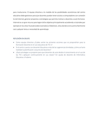 para involucrarse. El equipo directivo a la medida de las posibilidades económicas del centro
educativo debe gestionar para que docentes puedan tener acceso a computadores con conexión
la red internet, generar proyectos o estrategias que permita motivar a docentes a auto formarse.
Internet es un gran recurso para lograr dicho objetivo principalmente accediendo a tutoriales por
ejemplo en los sitios Youtube (video tutoriales) o Slideshare, sitios donde se encuentra fácilmente
casi cualquier tema o necesidad de aprendizaje.
REFLEXIÓN EN GRUPO
 Como equipo directivo ¿Cuáles serían las primeras acciones que se propondrían para la
formación docente en el uso educativo de TIC`s?
 Si el centro cuenta con docente Educativa a más de las sugerencias brindadas ¿cómo se haría
realidad la planificación conjunta de docentes?
 ¿Qué estrategias se propone para que docentes de aula desde el conocimiento en el uso de
las TIC´s apliquen continuamente en sus clases? Sin ayuda de docente de Informática
Educativa si hubiera.
 