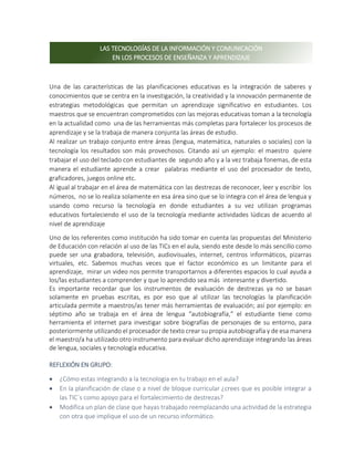 Una de las características de las planificaciones educativas es la integración de saberes y
conocimientos que se centra en la investigación, la creatividad y la innovación permanente de
estrategias metodológicas que permitan un aprendizaje significativo en estudiantes. Los
maestros que se encuentran comprometidos con las mejoras educativas toman a la tecnología
en la actualidad como una de las herramientas más completas para fortalecer los procesos de
aprendizaje y se la trabaja de manera conjunta las áreas de estudio.
Al realizar un trabajo conjunto entre áreas (lengua, matemática, naturales o sociales) con la
tecnología los resultados son más provechosos. Citando así un ejemplo: el maestro quiere
trabajar el uso del teclado con estudiantes de segundo año y a la vez trabaja fonemas, de esta
manera el estudiante aprende a crear palabras mediante el uso del procesador de texto,
graficadores, juegos online etc.
Al igual al trabajar en el área de matemática con las destrezas de reconocer, leer y escribir los
números, no se lo realiza solamente en esa área sino que se lo integra con el área de lengua y
usando como recurso la tecnología en donde estudiantes a su vez utilizan programas
educativos fortaleciendo el uso de la tecnología mediante actividades lúdicas de acuerdo al
nivel de aprendizaje
Uno de los referentes como institución ha sido tomar en cuenta las propuestas del Ministerio
de Educación con relación al uso de las TICs en el aula, siendo este desde lo más sencillo como
puede ser una grabadora, televisión, audiovisuales, internet, centros informáticos, pizarras
virtuales, etc. Sabemos muchas veces que el factor económico es un limitante para el
aprendizaje, mirar un video nos permite transportarnos a diferentes espacios lo cual ayuda a
los/las estudiantes a comprender y que lo aprendido sea más interesante y divertido.
Es importante recordar que los instrumentos de evaluación de destrezas ya no se basan
solamente en pruebas escritas, es por eso que al utilizar las tecnologías la planificación
articulada permite a maestros/as tener más herramientas de evaluación; así por ejemplo: en
séptimo año se trabaja en el área de lengua “autobiografía,” el estudiante tiene como
herramienta el internet para investigar sobre biografías de personajes de su entorno, para
posteriormente utilizando el procesador de texto crear su propia autobiografía y de esa manera
el maestro/a ha utilizado otro instrumento para evaluar dicho aprendizaje integrando las áreas
de lengua, sociales y tecnología educativa.
REFLEXIÓN EN GRUPO:
 ¿Cómo estas integrando a la tecnología en tu trabajo en el aula?
 En la planificación de clase o a nivel de bloque curricular ¿crees que es posible integrar a
las TIC´s como apoyo para el fortalecimiento de destrezas?
 Modifica un plan de clase que hayas trabajado reemplazando una actividad de la estrategia
con otra que implique el uso de un recurso informático.
LAS TECNOLOGÍAS DE LA INFORMACIÓN Y COMUNICACIÓN
EN LOS PROCESOS DE ENSEÑANZA Y APRENDIZAJE
 