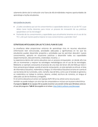 solamente dentro de la institución sino fuera de ella brindándoles mejores oportunidades de
aprendizaje a los/las estudiantes.
REFLEXIÓN EN GRUPO:
 ¿Cuáles consideras que son los conocimientos o capacidades básicas en el uso de TIC´s que
deben tener los/las docentes para iniciar un proceso de innovación de sus prácticas
apoyándose con las tecnología?
 Partiendo de los conocimientos y capacidades que actualmente tenemos en el uso de las
TIC´s ¿De qué manera podría mejorar en esos conocimientos y aprender más?
ESTRATEGIAS ARTICULADAS CON LAS TIC´S EN EL PLAN DE CLASE
La enseñanza debe proporcionar entornos de aprendizaje ricos en recursos educativos
(información bien estructurada, actividades adecuadas y significativas) en los que los
estudiantes puedan desarrollar proyectos y actividades que les permitan descubrir nuevos
conocimientos, aplicarlo en situaciones prácticas y desarrollar todas sus capacidades
(experimentación, descubrimiento, creatividad, iniciativa ..)
La experiencia dentro del centro educativo vive un proceso enriquecedor, en donde año tras
año se incrementan y mejoran las estrategias metodológicas con el uso de las tecnologías.
Mediante un ejemplo conozcamos el proceso de una clase de tercer año de EGB que tiene 1
hora semanal para trabajar usando el aula de computación, en este ejemplo se articula el área
de Informática Educativa, matemática y lengua. En Informática Educativa se toma en cuenta el
uso las teclas de los numerales, color, tamaño, tipo de letra, como usar el teclado en general y
en matemática se trabaja la centena, decena, unidad, escritura de números, en lengua el
adecuado uso de los fonemas y ortografía.
En el centro educativo al contar con laptops OLPC XO se las utilizó como recurso pero
también se puede trabajar con otro tipo de computadora e incluso con la pizarra electrónica.
El programa Speak de los equipos XO se puede encontrar una versión similar para Windows como es
el caso del programa Talk It! descargable en el enlace: http://talk-it.softonic.com/descargar
 