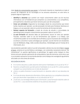 clase desde los conocimientos que posee. La formación docente es importante en todo el
proceso de integración de las tecnologías en los procesos educativos, en este tema se
propone algunas sugerencias:
 Identificar a docentes que cuenten con mayor conocimiento sobre uso de recursos
informáticos con la finalidad de que compartan sus conocimientos a sus compañeros,
principalmente a docentes que tienen temores para usar del computador.
 Iniciar con actividades integrando las tecnologías desde los conocimientos que tienen
los/las maestras por ejemplo: uso del procesador de texto para fortalecer destrezas en
lengua y a la vez aprender sobre el uso de herramientas de formato de texto.
 Generar espacios de formación a través de círculos de estudio o comunidades de
aprendizaje para compartir conocimientos que poseen sobre el uso de TIC´s.
 La auto formación del docente debe ser permanente, buscar en sitios por ejemplo
Youtube, tutoriales sobre el uso de herramientas que aporten a su trabajo, que
inicialmente pueden ser en el ámbito de la ofimática y que en el proceso de investigación
se atrevan a encontrar nuevas estrategias por ejemplo: uso de internet con estudiantes
(uso de WebQuest, blogs, redes sociales educativas, metodologías para el manejo de la
información, etc.)
Los estudiantes aprenden sobre el uso del computador y demás recursos tecnológicos desde
el hacer, evitemos el uso de folletos o estrategias con contenidos meramente teóricos “de
computación” sin aportes significativos al aprendizaje. Se sugiere evitar trabajar en clase
temas como por ejemplo: generación de computadoras, tipos de memorias, entre otros, que
si se considera necesarios se recomienda abordar como trabajos de investigación igualmente
articulado con otras áreas de estudio.
REFLEXIÓN EN GRUPO:
 En el centro educativo ¿cuáles docentes demuestran habilidades en el uso de las TIC´s?
 Nuestros compañeros/as que demuestran habilidades en el uso de TIC´s ¿Cómo podrían
compartir sus conocimientos con el resto de docentes?
 ¿Cómo se podría fomentar la auto-formación en docentes sobre el uso educativo de
TIC´s?
 En el caso de tener docente de informática ¿Cómo aportaría a sus compañeros docentes
para que desarrollen capacidades en el uso educativo de TIC´s?
 ¿Cuál sería una estrategia efectiva para la formación y auto-formación docente sobre el
uso de TIC´s y sea claramente evidente en las prácticas educativas?
 