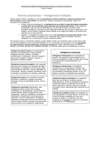 Producción de Material Didáctico Multimedial en Formación Profesional 
Cochia - Murad 
Nuevas propuestas – inteligencias múltiples 
Howard Gardner define la inteligencia como la capacidad de resolver problemas o elaborar productos que 
sean valiosos en una o más culturas. De este modo, Gardner contribuye con dos grandes saltos en la 
concepción de la inteligencia: 
 Primero: bajo esta interpretación, la inteligencia ya no es sólo la capacidad lógico-matemática 
o verbal, sino que se extiende a todas las áreas de la experiencia humana. Todos sabemos 
intuitivamente que a la hora de desenvolvernos en esta vida no basta con tener un gran 
expediente académico. Hay gente de gran capacidad intelectual pero incapaz de elegir bien a sus 
amigos y, por el contrario, hay gente menos brillante en el colegio que triunfa en el mundo de los 
negocios o en su vida personal. 
 Segundo: La inteligencia se define ahora como una capacidad que puede desarrollarse. Hasta 
hace muy poco tiempo la inteligencia se consideraba algo innato e inamovible. Se nacía 
inteligente o no, y la educación no podía cambiar ese hecho. 
Por supuesto existe un componente genético y cada individuo tendrá una inclinación mayor o menor hacia cada 
una de estas inteligencias; pero esas potencialidades se van a desarrollar de una manera o de otra dependiendo 
del medio ambiente, nuestras experiencias, la educación recibida, etc. Ningún deportista llega a la cima sin 
entrenar, por buenas que sean sus cualidades naturales. Lo mismo se puede decir de matemáticos y músicos. 
Inteligencia corporal-cinestésica es la capacidad 
para usar todo el cuerpo en la expresión de ideas y 
sentimientos, y la facilidad en el uso de las manos 
para transformar elementos. Incluye habilidades de 
coordinación, destreza, equilibrio, flexibilidad, fuerza 
y velocidad, la percepción de medidas y volúmenes. 
Inteligencia musical es la capacidad de percibir, 
discriminar, transformar y expresar las formas 
musicales. Incluye la sensibilidad al ritmo, al tono y 
al timbre. 
Inteligencia intrapersonal es la capacidad de 
construir una percepción precisa respecto de sí 
mismo y de organizar y dirigir su propia vida. Incluye 
la autodisciplina, la autocomprensión y la 
autoestima. 
Inteligencia lógico-matemática es la capacidad 
para usar los números y símbolos y razonar 
adecuadamente. Incluye la sensibilidad a esquemas 
y relaciones lógicas; la capacidad de razonar de 
forma deductiva e inductiva, relacionar y manejar 
conceptos y hacer representaciones abstractas de la 
realidad. 
Inteligencia lingüístico-verbal es la capacidad de 
usar las palabras de manera efectiva, en forma oral 
o escrita. Incluye la habilidad en el uso de la 
sintaxis, la fonética, la semántica y los usos 
pragmáticos del lenguaje (la retórica, la mnemónica, 
la explicación y el metalenguaje). 
Inteligencia espacial-visual es la capacidad de 
pensar en tres dimensiones. Permite percibir 
imágenes externas e internas, recrearlas, 
transformarlas o modificarlas, recorrer el espacio o 
hacer que los objetos lo recorran y producir o 
decodificar información gráfica. 
Inteligencia interpersonal. La inteligencia 
interpersonal es la capacidad de entender a los 
demás e interactuar eficazmente con ellos. Incluye 
la sensibilidad a expresiones faciales, la voz, los 
gestos y posturas y la habilidad para responder. 
Inteligencia naturalista Originalmente, esta 
inteligencia estaba incluida entre la lógico-matemática 
y la visual-espacial; pero tomando en 
cuenta diversos aspectos cognoscitivos como 
observación, selección, habilidades de ordenación y 
clasificación, reconocimiento de secuencias de 
desarrollo, así como la formulación de hipótesis, 
aplicados en forma práctica en el conocimiento del 
medio, Howard Gardner consideró que ésta merecía 
reconocimiento como inteligencia independiente. 
Inteligencia emocional 
 