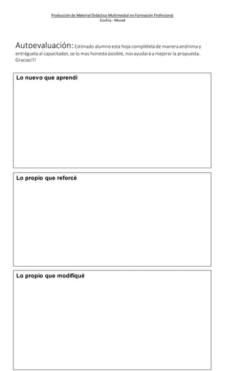Producción de Material Didáctico Multimedial en Formación Profesional 
Cochia - Murad 
Autoevaluación: Estimado alumno esta hoja complétela de manera anónima y 
entréguela al capacitador, se lo mas honesto posible, nos ayudará a mejorar la propuesta. 
Gracias!!! 
Lo nuevo que aprendí 
Lo propio que reforcé 
Lo propio que modifiqué 
