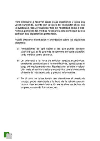111100000000
Para orientarle a resolver todas estas cuestiones y otras que
vayan surgiendo, cuenta con la figura del trabajador social que
le ayudará a resolver cualquier tipo de necesidad social o eco-
nómica, poniendo los medios necesarios para conseguir que se
cumplan sus expectativas personales.
Puede ofrecerle información y orientación sobre los siguientes
aspectos:
a) Prestaciones de tipo social a las que puede acceder.
Valorará cuál es la que más le conviene en cada situación,
tanto médica como personal.
b) Le orientará a la hora de solicitar ayudas económicas:
pensiones contributivas o no contributivas, ayudas para el
pago de medicamentos etc. Realizará un estudio y valora-
ción de la situación familiar y económica con el objetivo de
ofrecerle la más adecuada y precisa información.
c) En el caso de haber tenido que abandonar el puesto de
trabajo, podrá asesorarle a la hora de la reincorporación
laboral ofreciéndole información sobre diversas bolsas de
empleo, cursos de formación, etc.
001-120 Guia Prostata 18/2/04 16:38 Página 100
 