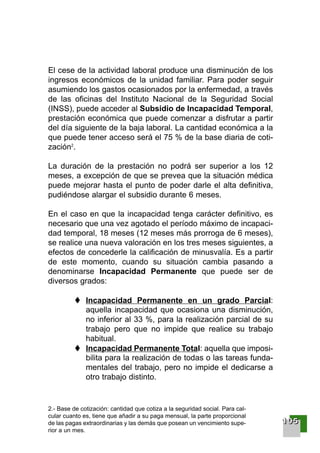 El cese de la actividad laboral produce una disminución de los
ingresos económicos de la unidad familiar. Para poder seguir
asumiendo los gastos ocasionados por la enfermedad, a través
de las oficinas del Instituto Nacional de la Seguridad Social
(INSS), puede acceder al Subsidio de Incapacidad Temporal,
prestación económica que puede comenzar a disfrutar a partir
del día siguiente de la baja laboral. La cantidad económica a la
que puede tener acceso será el 75 % de la base diaria de coti-
zación2
.
La duración de la prestación no podrá ser superior a los 12
meses, a excepción de que se prevea que la situación médica
puede mejorar hasta el punto de poder darle el alta definitiva,
pudiéndose alargar el subsidio durante 6 meses.
En el caso en que la incapacidad tenga carácter definitivo, es
necesario que una vez agotado el período máximo de incapaci-
dad temporal, 18 meses (12 meses más prorroga de 6 meses),
se realice una nueva valoración en los tres meses siguientes, a
efectos de concederle la calificación de minusvalía. Es a partir
de este momento, cuando su situación cambia pasando a
denominarse Incapacidad Permanente que puede ser de
diversos grados:
Incapacidad Permanente en un grado Parcial:
aquella incapacidad que ocasiona una disminución,
no inferior al 33 %, para la realización parcial de su
trabajo pero que no impide que realice su trabajo
habitual.
Incapacidad Permanente Total: aquella que imposi-
bilita para la realización de todas o las tareas funda-
mentales del trabajo, pero no impide el dedicarse a
otro trabajo distinto.
2.- Base de cotización: cantidad que cotiza a la seguridad social. Para cal-
cular cuanto es, tiene que añadir a su paga mensual, la parte proporcional
de las pagas extraordinarias y las demás que posean un vencimiento supe-
rior a un mes.
111100005555
001-120 Guia Prostata 18/2/04 16:38 Página 105
 