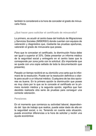 también lo considerará a la hora de conceder el grado de minus-
valía física.
¿Qué hacer para solicitar el certificado de minusvalía?
Lo primero, es acudir al centro base del Instituto de Migraciones
y Servicios Sociales (IMSERSO) donde cuentan con equipos de
valoración y diagnóstico que, mediante las pruebas oportunas,
valorarán el grado de minusvalía que posea.
Para que le concedan el certificado, la disminución física debe
ser igual o superior al 33%. Debe presentar un informe médico
de la seguridad social y entregarlo en el centro base que le
corresponde por zona junto con la solicitud. (Es importante que
se quede con una copia sellada de toda la documentación que
presente).
Pasado un tiempo recibirá en su domicilio una carta que le infor-
mará de la resolución. Puede ser la resolución definitiva o citar-
le para acudir a un tribunal médico. Cualquiera de las dos opcio-
nes es buena. En la primera opción la disminución que posee
es muy clara por lo que se le concede el certificado en la pri-
mera revisión médica y la segunda opción, significa que han
decidido realizarle otra serie de pruebas para conseguir una
correcta valoración.
Pensiones
En el momento que comienza su actividad laboral, dependien-
do del tipo de trabajo que realice, puede estar dado de alta en
la seguridad social, o no. Teniendo en cuenta esta situación,
puede encontrar diferencias a la hora de solicitar y recibir una
ayuda económica:
111100007777
001-120 Guia Prostata 18/2/04 16:38 Página 107
 