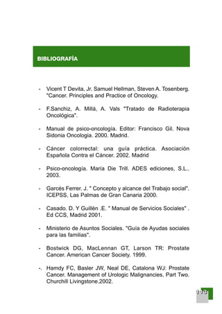 111111113333
BIBLIOGRAFÍA
- Vicent T Devita, Jr. Samuel Hellman, Steven A. Tosenberg.
"Cancer. Principles and Practice of Oncology.
- F.Sanchiz, A. Millá, A. Vals "Tratado de Radioterapia
Oncológica".
- Manual de psico-oncología. Editor: Francisco Gil. Nova
Sidonia Oncologia. 2000. Madrid.
- Cáncer colorrectal: una guía práctica. Asociación
Española Contra el Cáncer. 2002. Madrid
- Psico-oncología. María Die Trill. ADES ediciones, S.L..
2003.
- Garcés Ferrer. J. " Concepto y alcance del Trabajo social".
ICEPSS, Las Palmas de Gran Canaria 2000.
- Casado. D. Y Guillén .E. " Manual de Servicios Sociales" .
Ed CCS, Madrid 2001.
- Ministerio de Asuntos Sociales. "Guía de Ayudas sociales
para las familias".
- Bostwick DG, MacLennan GT, Larson TR: Prostate
Cancer. American Cancer Society. 1999.
-. Hamdy FC, Basler JW, Neal DE, Catalona WJ: Prostate
Cancer. Management of Urologic Malignancies, Part Two.
Churchill Livingstone.2002.
001-120 Guia Prostata 18/2/04 16:38 Página 113
 