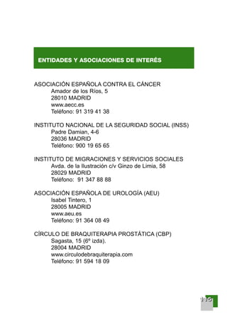 ENTIDADES Y ASOCIACIONES DE INTERÉS
ASOCIACIÓN ESPAÑOLA CONTRA EL CÁNCER
Amador de los Ríos, 5
28010 MADRID
www.aecc.es
Teléfono: 91 319 41 38
INSTITUTO NACIONAL DE LA SEGURIDAD SOCIAL (INSS)
Padre Damian, 4-6
28036 MADRID
Teléfono: 900 19 65 65
INSTITUTO DE MIGRACIONES Y SERVICIOS SOCIALES
Avda. de la Ilustración c/v Ginzo de Limia, 58
28029 MADRID
Teléfono: 91 347 88 88
ASOCIACIÓN ESPAÑOLA DE UROLOGÍA (AEU)
Isabel Tintero, 1
28005 MADRID
www.aeu.es
Teléfono: 91 364 08 49
CÍRCULO DE BRAQUITERAPIA PROSTÁTICA (CBP)
Sagasta, 15 (6º izda).
28004 MADRID
www.circulodebraquiterapia.com
Teléfono: 91 594 18 09
111111115555
001-120 Guia Prostata 18/2/04 16:38 Página 115
 