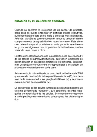 ESTADIOS EN EL CÁNCER DE PRÓSTATA
Cuando se confirma la existencia de un cáncer de próstata,
cada caso se puede encontrar en distintas etapas evolutivas,
pudiendo hallarse ésta en su inicio o en fases más avanzadas.
Además, las células que componen el tumor no tienen el mismo
comportamiento de agresividad en todos los casos. Esta situa-
ción determina que el pronóstico en cada paciente sea diferen-
te, y por consiguiente, las propuestas de tratamiento pueden
variar de unos casos a otros.
Existen unas clasificaciones de los estadios de la enfermedad y
de los grados de agresividad tumoral, que tienen la finalidad de
poder agrupar en categorías diferentes los cánceres, para per-
mitir un lenguaje común entre los especialistas y establecer un
pronóstico y tratamiento en cada caso.
Actualmente, la más utilizada es una clasificación llamada TNM
que valora la cantidad de tejido prostático afectado (T), la exten-
sión de la enfermedad a los ganglios linfáticos (N) y la presen-
cia o ausencia de metástasis (M).
La agresividad de las células tumorales se clasifica mediante un
sistema denominado "Gleason", que determina distintas cate-
gorías de agresividad de las células. Este nombre corresponde
a la del patólogo norteamericano que propuso los distintos gra-
dos.
22227777
001-120 Guia Prostata 18/2/04 16:23 Página 27
 