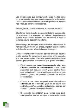 33338888
Los profesionales que configuran el equipo médico serán
un gran soporte para que pueda superar la enfermedad.
Una comunicación fluida favorece la expresión de emocio-
nes y reduce temores innecesarios.
Estrategias de comunicación con el personal sanitario
El enfermo tiene derecho a preguntar todo lo que conside-
re adecuado y a expresar su opinión, especialmente
cuando haya varias opciones de tratamiento o vaya a
tomarse alguna decisión importante.
Sin embargo, no siempre es fácil solicitar información. El
nerviosismo, el miedo, las prisas, impiden que el enfermo
solicite aclaraciones a las dudas que le surgen.
Defina la información que quiere obtener antes de acudir a
la cita médica. Es conveniente que piense en lo que sabe
y lo que desea saber. Para ello puede serle de utilidad
escribir, previamente, todo aquello que quiera consultar.
- En el caso de que necesite comprender algo más
sobre el proceso de la enfermedad puede utilizar
preguntas del tipo:¿por qué?, ¿qué objetivo tiene
este tratamiento?, ¿para qué he de realizarme esta
prueba?, ¿cómo se pueden controlar los efectos
secundarios?.
- Cuando lo que desea es que el especialista ofrezca
alternativas de solución: ¿qué se le ocurre que
podría hacerse?, ¿qué otros tratamientos podrían ser
válidos?, ¿existen otras posibilidades?.
- Si necesita información para tomar una deci-
sión:¿cuáles son las ventajas e inconvenientes de
001-120 Guia Prostata 18/2/04 16:23 Página 38
 