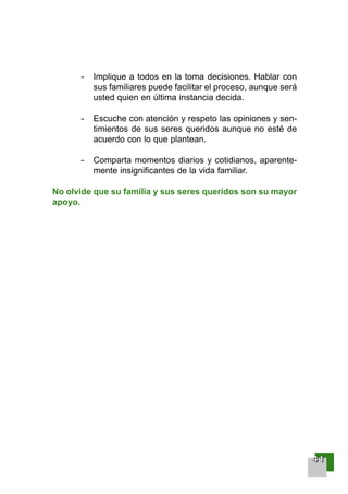 - Implique a todos en la toma decisiones. Hablar con
sus familiares puede facilitar el proceso, aunque será
usted quien en última instancia decida.
- Escuche con atención y respeto las opiniones y sen-
timientos de sus seres queridos aunque no esté de
acuerdo con lo que plantean.
- Comparta momentos diarios y cotidianos, aparente-
mente insignificantes de la vida familiar.
No olvide que su familia y sus seres queridos son su mayor
apoyo.
44441111
001-120 Guia Prostata 18/2/04 16:23 Página 41
 