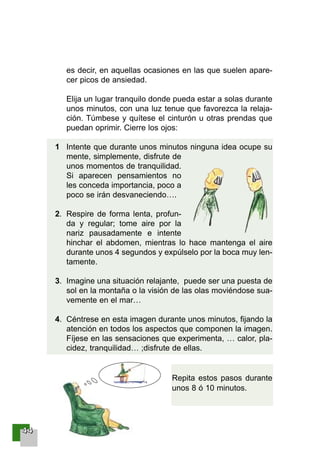44444444
es decir, en aquellas ocasiones en las que suelen apare-
cer picos de ansiedad.
Elija un lugar tranquilo donde pueda estar a solas durante
unos minutos, con una luz tenue que favorezca la relaja-
ción. Túmbese y quítese el cinturón u otras prendas que
puedan oprimir. Cierre los ojos:
1 Intente que durante unos minutos ninguna idea ocupe su
mente, simplemente, disfrute de
unos momentos de tranquilidad.
Si aparecen pensamientos no
les conceda importancia, poco a
poco se irán desvaneciendo….
2. Respire de forma lenta, profun-
da y regular; tome aire por la
nariz pausadamente e intente
hinchar el abdomen, mientras lo hace mantenga el aire
durante unos 4 segundos y expúlselo por la boca muy len-
tamente.
3. Imagine una situación relajante, puede ser una puesta de
sol en la montaña o la visión de las olas moviéndose sua-
vemente en el mar…
4. Céntrese en esta imagen durante unos minutos, fijando la
atención en todos los aspectos que componen la imagen.
Fíjese en las sensaciones que experimenta, … calor, pla-
cidez, tranquilidad… ;disfrute de ellas.
Repita estos pasos durante
unos 8 ó 10 minutos.
001-120 Guia Prostata 18/2/04 16:24 Página 44
 