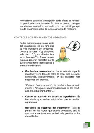 No obstante para que la relajación surta efecto es necesa-
rio practicarla correctamente. Si observa que no consigue
los efectos deseados, consulte con un psicólogo que
pueda asesorarle sobre la forma correcta de realizarla.
CONTROLE LOS PENSAMIENTOS NEGATIVOS
En los momentos previos al inicio
del tratamiento, no es raro que
se vea inundado por preocupa-
ciones y temores" -"¿y si algo no
sale bien….", "¿y si el tratamien-
to no funciona?"-. Estos pensa-
mientos generan malestar, por lo
que es importante identificarlos e
intentar modificarlos.
- Cambie los pensamientos. No se trata de negar la
realidad y verlo todo de color de rosa, sino de evitar
centrarnos, exclusivamente, en los aspectos más
negativos del proceso.
"Estoy en buenas manos", "la medicina ha avanzado
mucho", "si sigo las recomendaciones de los médi-
cos me recuperaré antes"….
- Centre su atención en aspectos agradables. Es
importante que realice actividades que le resulten
agradables.
- Recuerde los objetivos del tratamiento. Trate de
pensar en los logros que puede conseguir; esto le
ayudará a mantener una actitud más positiva en los
días difíciles.
44445555
001-120 Guia Prostata 18/2/04 16:24 Página 45
 