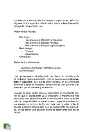 55550000
sus efectos adversos más frecuentes e importantes, así como
algunos de los aspectos relacionados sobre la hospitalización,
tiempo de recuperación, etc.
Tratamientos locales:
· Quirúrgico:
- Prostatectomía Radical Retropúbica.
- Prostatectomía Radical Perineal.
- Prostatectomía Radical Laparoscópica.
· Radioterapia:
- Externa.
- Braquiterapia.
· Crioterapia.
Tratamientos sistémicos:
· Tratamiento hormonal (hormonoterapia).
· Quimioterapia.
Una opción más en el tratamiento del cáncer de próstata es la
de no hacer ninguna actuación. Esto se conoce como observa-
ción y vigilancia, que puede estar indicada en determinados
enfermos y tipos de cánceres, aunque no es fácil que sea bien
aceptado por el paciente y su entorno.
En caso de tener dudas sobre el tratamiento es importante con-
fiar en que el especialista va a proponerle el tratamiento más
adecuado para su enfermedad. Asimismo, en el caso de existir
más de una posibilidad terapéutica debe preguntarle cuáles son
las ventajas e inconvenientes de cada uno de ellas, a fin de
poseer suficiente criterio para que, conjuntamente con su médi-
co, pueda tomar una decisión sobre el tratamiento que desea
recibir.
001-120 Guia Prostata 18/2/04 16:24 Página 50
 