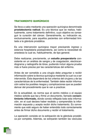 55552222
TRATAMIENTO QUIRÚRGICO
Se lleva a cabo mediante una operación quirúrgica denominada
prostatectomía radical. Es una técnica que se realiza, habi-
tualmente, como tratamiento definitivo, cuyo objetivo es conse-
guir la curación del cáncer. Generalmente, su indicación es,
exclusivamente, para aquellos pacientes con enfermedad limi-
tada a la glándula prostática.
Es una intervención quirúrgica mayor precisando ingreso y
estancia hospitalaria postoperatoria, así como la necesidad de
anestesia la cual es, habitualmente, de tipo general.
Debe realizarse, previamente, un estudio preoperatorio con-
sistente en un análisis de sangre y de coagulación, electrocar-
diograma y radiografía de tórax, pudiendo incluir alguna prueba
más si fuera preciso por las características del enfermo.
Antes de ser sometido a una cirugía debe preguntar o recibir
información sobre la técnica quirúrgica mediante la cual va a ser
intervenido. Ésta dependerá de los criterios del cirujano y de las
características de la enfermedad. También debe recibir informa-
ción sobre los posibles riesgos y complicaciones que se pueden
derivar del procedimiento que le van a practicar.
En la actualidad, es norma que el centro médico o el equipo
médico solicite que lea y firme un documento, llamado consen-
timiento informado, donde consta reflejada toda esta informa-
ción, en el cual declara haber recibido y comprendido la infor-
mación expuesta y acepta recibir dicho tratamiento. Es conve-
niente que esté seguro de haber entendido todo correctamente
antes de firmar dicho documento y recibir el tratamiento.
La operación consiste en la extirpación de la glándula prostáti-
ca por completo. Además, se extirparán también las vesículas
001-120 Guia Prostata 18/2/04 16:24 Página 52
 