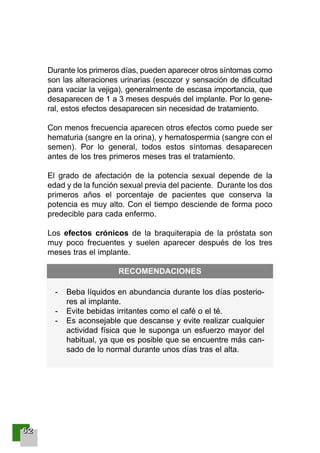66662222
Durante los primeros días, pueden aparecer otros síntomas como
son las alteraciones urinarias (escozor y sensación de dificultad
para vaciar la vejiga), generalmente de escasa importancia, que
desaparecen de 1 a 3 meses después del implante. Por lo gene-
ral, estos efectos desaparecen sin necesidad de tratamiento.
Con menos frecuencia aparecen otros efectos como puede ser
hematuria (sangre en la orina), y hematospermia (sangre con el
semen). Por lo general, todos estos síntomas desaparecen
antes de los tres primeros meses tras el tratamiento.
El grado de afectación de la potencia sexual depende de la
edad y de la función sexual previa del paciente. Durante los dos
primeros años el porcentaje de pacientes que conserva la
potencia es muy alto. Con el tiempo desciende de forma poco
predecible para cada enfermo.
Los efectos crónicos de la braquiterapia de la próstata son
muy poco frecuentes y suelen aparecer después de los tres
meses tras el implante.
- Beba líquidos en abundancia durante los días posterio-
res al implante.
- Evite bebidas irritantes como el café o el té.
- Es aconsejable que descanse y evite realizar cualquier
actividad física que le suponga un esfuerzo mayor del
habitual, ya que es posible que se encuentre más can-
sado de lo normal durante unos días tras el alta.
RECOMENDACIONES
001-120 Guia Prostata 18/2/04 16:24 Página 62
 