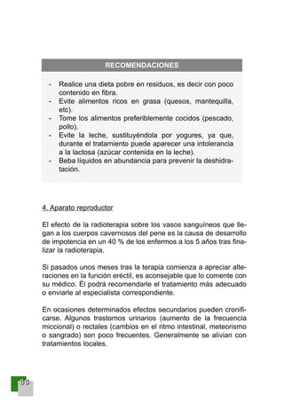 66666666
4. Aparato reproductor
El efecto de la radioterapia sobre los vasos sanguíneos que lle-
gan a los cuerpos cavernosos del pene es la causa de desarrollo
de impotencia en un 40 % de los enfermos a los 5 años tras fina-
lizar la radioterapia.
Si pasados unos meses tras la terapia comienza a apreciar alte-
raciones en la función eréctil, es aconsejable que lo comente con
su médico. Él podrá recomendarle el tratamiento más adecuado
o enviarle al especialista correspondiente.
En ocasiones determinados efectos secundarios pueden cronifi-
carse. Algunos trastornos urinarios (aumento de la frecuencia
miccional) o rectales (cambios en el ritmo intestinal, meteorismo
o sangrado) son poco frecuentes. Generalmente se alivian con
tratamientos locales.
- Realice una dieta pobre en residuos, es decir con poco
contenido en fibra.
- Evite alimentos ricos en grasa (quesos, mantequilla,
etc).
- Tome los alimentos preferiblemente cocidos (pescado,
pollo).
- Evite la leche, sustituyéndola por yogures, ya que,
durante el tratamiento puede aparecer una intolerancia
a la lactosa (azúcar contenida en la leche).
- Beba líquidos en abundancia para prevenir la deshidra-
tación.
RECOMENDACIONES
001-120 Guia Prostata 18/2/04 16:26 Página 66
 