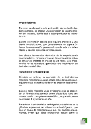 Orquidectomía:
Es como se denomina a la extirpación de los testículos.
Generalmente, se efectúa una extirpación de la parte inte-
rior del testículo, donde está el tejido productor de testos-
terona.
Es una intervención sencilla que requiere anestesia y una
breve hospitalización, que generalmente no supera 24
horas. La recuperación postoperatoria a la vida normal es
rápida y apenas presenta complicaciones.
Los efectos hormonales derivados de la orquidectomía
son inmediatos, produciéndose un descenso eficaz sobre
el cáncer de próstata en menos de 24 horas. Este trata-
miento no es reversible, generando una deprivación de
testosterona definitiva.
Tratamiento farmacológico:
Consiste en obtener la supresión de la testosterona
mediante medicamentos que actúan sobre la hipófisis con-
siguiendo que los testículos dejen de producir esta hormo-
na.
Esto se logra mediante unas inyecciones que se presen-
tan en fórmulas que permiten que el efecto dure hasta tres
meses, con la consiguiente comodidad, ya que sólo serán
necesarias 4 inyecciones al año.
Para evitar la acción de los andrógenos procedentes de la
glándula suprarrenal se utilizan los antiandrógenos, que
son un grupo de medicamentos que, por diversos meca-
nismos, evitan que estos andrógenos actúen sobre la
66669999
001-120 Guia Prostata 18/2/04 16:26 Página 69
 