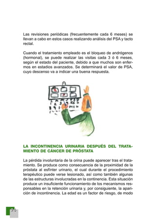 77774444
Las revisiones periódicas (frecuentemente cada 6 meses) se
llevan a cabo en estos casos realizando análisis del PSA y tacto
rectal.
Cuando el tratamiento empleado es el bloqueo de andrógenos
(hormonal), se puede realizar las visitas cada 3 ó 6 meses,
según el estado del paciente, debido a que muchos son enfer-
mos en estadios avanzados. Se determinará el valor de PSA,
cuyo descenso va a indicar una buena respuesta.
LA INCONTINENCIA URINARIA DESPUÉS DEL TRATA-
MIENTO DE CÁNCER DE PRÓSTATA
La pérdida involuntaria de la orina puede aparecer tras el trata-
miento. Se produce como consecuencia de la proximidad de la
próstata al esfínter urinario, el cual durante el procedimiento
terapéutico puede verse lesionado, así como también algunas
de las estructuras involucradas en la continencia. Esta situación
produce un insuficiente funcionamiento de los mecanismos res-
ponsables en la retención urinaria y, por consiguiente, la apari-
ción de incontinencia. La edad es un factor de riesgo, de modo
001-120 Guia Prostata 18/2/04 16:26 Página 74
 