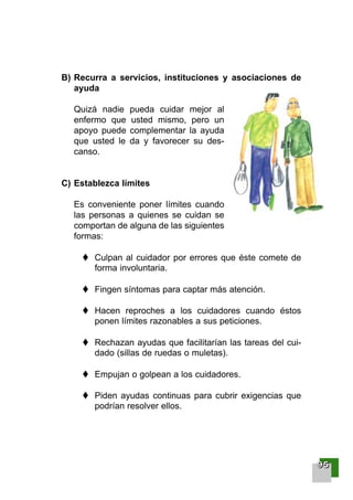B) Recurra a servicios, instituciones y asociaciones de
ayuda
Quizá nadie pueda cuidar mejor al
enfermo que usted mismo, pero un
apoyo puede complementar la ayuda
que usted le da y favorecer su des-
canso.
C) Establezca límites
Es conveniente poner límites cuando
las personas a quienes se cuidan se
comportan de alguna de las siguientes
formas:
Culpan al cuidador por errores que éste comete de
forma involuntaria.
Fingen síntomas para captar más atención.
Hacen reproches a los cuidadores cuando éstos
ponen límites razonables a sus peticiones.
Rechazan ayudas que facilitarían las tareas del cui-
dado (sillas de ruedas o muletas).
Empujan o golpean a los cuidadores.
Piden ayudas continuas para cubrir exigencias que
podrían resolver ellos.
99995555
001-120 Guia Prostata 18/2/04 16:27 Página 95
 