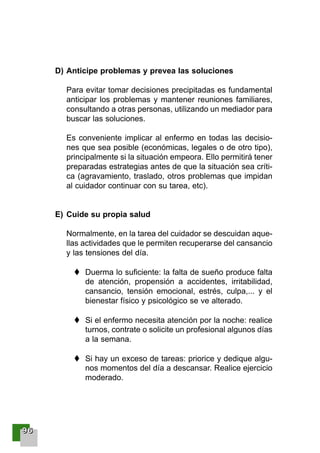 99996666
D) Anticipe problemas y prevea las soluciones
Para evitar tomar decisiones precipitadas es fundamental
anticipar los problemas y mantener reuniones familiares,
consultando a otras personas, utilizando un mediador para
buscar las soluciones.
Es conveniente implicar al enfermo en todas las decisio-
nes que sea posible (económicas, legales o de otro tipo),
principalmente si la situación empeora. Ello permitirá tener
preparadas estrategias antes de que la situación sea críti-
ca (agravamiento, traslado, otros problemas que impidan
al cuidador continuar con su tarea, etc).
E) Cuide su propia salud
Normalmente, en la tarea del cuidador se descuidan aque-
llas actividades que le permiten recuperarse del cansancio
y las tensiones del día.
Duerma lo suficiente: la falta de sueño produce falta
de atención, propensión a accidentes, irritabilidad,
cansancio, tensión emocional, estrés, culpa,... y el
bienestar físico y psicológico se ve alterado.
Si el enfermo necesita atención por la noche: realice
turnos, contrate o solicite un profesional algunos días
a la semana.
Si hay un exceso de tareas: priorice y dedique algu-
nos momentos del día a descansar. Realice ejercicio
moderado.
001-120 Guia Prostata 18/2/04 16:27 Página 96
 