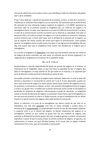 encuentres diferencias entre ambas curvas y que identifiques todos los elementos del gráfico
(eje Y, eje X, unidades).

El eje Y viene dado por el grado de saturación de la proteína, es decir, el valor de Y aumenta a
medida que la molécula enlaza oxígeno y se va saturando. 0,0 representa que la proteína esta
0% saturada (no esta enlazando ninguna molécula de oxígeno) y 1,0 (100%) representa la
saturación total de la proteína (cuando la mioglobina fija una molécula de oxígeno y la
Hemoglobina fija 4). Un valor muy importante es el valor 0,5 (50% de saturación) de Y, es decir,
el valor de la semisaturación (cuando la proteína une la mitad de su capacidad). Este valor se
denomina P50 y nos indica la presión de oxígeno a la cual la proteína se semisatura. Podemos
concluir entonces que a menor p50 mayor será la afinidad de la proteína por el oxígeno, ya
que se requirió una menor presión del mismo para lograr la semisaturación. Como puedes
apreciar, la mioglobina tiene un p50 mucho mas bajo (1 mm Hg) que la hemoglobina (26 mm
Hg), esto quiere decir que la mioglobina tiene mucha mas afinidad por el oxígeno que la
hemoglobina.

La curva de la mioglobina es Hiperbólica, esta indica que esta proteína solo fija una molécula
de oxígeno de forma reversible, por esta razón, se entiende que las formas oxigenada y no
oxigenada de la mioglobina se encuentran en un equilibrio simple:

                                     Mb + o2   Mb o2

Desplazándose la reacción dependiendo del grado de presión de oxígeno en el sistema. La
importancia de la mioglobina radica en que esta tiene la capacidad de fijar el oxígeno que
libera la hemoglobina a la baja presión de O2 que existe en el músculo, y la capacidad que
tiene de liberarlo cuando aumenta la demanda por parte de este.

Para poder entender como liberan el oxígeno estas moléculas, debes leer la curva al revés (de
derecha a izquierda) e ir visualizando los valores de Y y de X. Si eres observador, puedes ver
que a altas presiones de oxígeno (a mayor presión existe mayor volumen de oxígeno) como en
los pulmones, la saturación es máxima, es decir, esta proteína (Hemoglobina) toma el oxígeno
y lo fija a sus grupos hem. A medida que la presión disminuye (como sucede en los tejidos) va
perdiendo las moléculas de oxígenos y disminuyendo el grado de saturación. La mioglobina
realiza su función de liberación de oxígeno a una presión mucho menor que la hemoglobina, es
por esto que esta proteína es vital en el tejido muscular, ya que el metabolismo de sus células
requiere un aporte continuo de oxígeno, sobre todo durante la contracción.

Ahora, al referirnos a la curva de la hemoglobina nos damos cuenta de que esta no es
hiperbólica, sino más bien sigmoidea. Esto trae un nuevo concepto a nuestro léxico, el
fenómeno de la cooperatividad. La cooperatividad consiste en que las subunidades colaboran
o cooperan entre sí en la fijación del oxígeno. La fijación cooperativa del oxígeno en la
hemoglobina consiste en que cuando un grupo hem fija una molécula de oxígeno, esto
aumenta la afinidad de los demás grupos hem por el oxígeno gracias a cambios estructurales
específicos. A pesar de que le cuesta enlazar la primera molécula de oxígeno, la segunda y las
subsecuentes se enlazan con gran afinidad (analizar en la curva), esto se explica mediante
interacciones hem y hem, que será estudiado a continuación.


                                              12
 